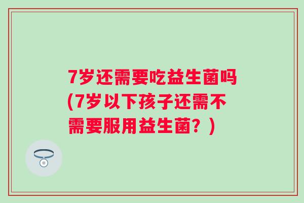7岁还需要吃益生菌吗(7岁以下孩子还需不需要服用益生菌?) 7岁还需要吃益生菌吗(7岁以下孩子还需不需要服用益生菌?)