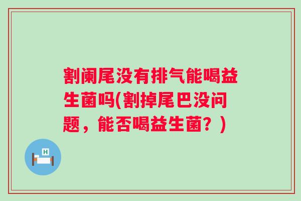 割阑尾没有排气能喝益生菌吗(割掉尾巴没问题，能否喝益生菌？)