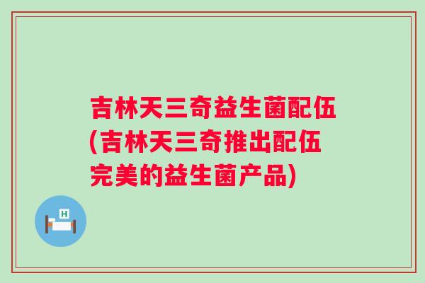 吉林天三奇益生菌配伍(吉林天三奇推出配伍完美的益生菌产品)