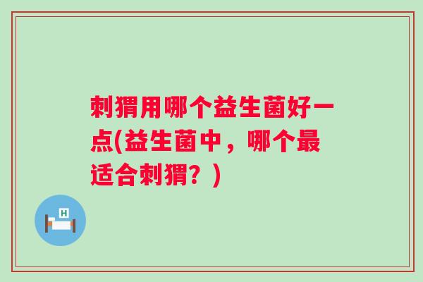 刺猬用哪个益生菌好一点(益生菌中，哪个最适合刺猬？)