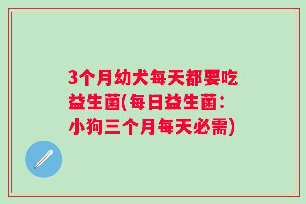 3个月幼犬每天都要吃益生菌(每日益生菌：小狗三个月每天必需)