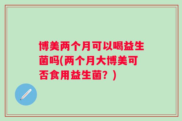 博美两个月可以喝益生菌吗(两个月大博美可否食用益生菌？)
