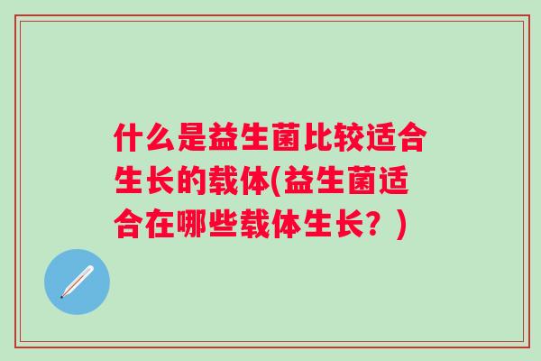 什么是益生菌比较适合生长的载体(益生菌适合在哪些载体生长？)