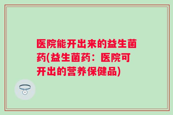 医院能开出来的益生菌药(益生菌药:医院可开出的营养保健品) 医院能开出来的益生菌药(益生菌药:医院可开出的营养保健品)