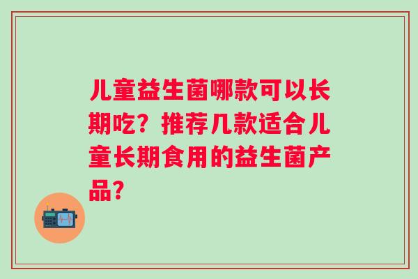 儿童益生菌哪款可以长期吃?推荐几款适合儿童长期食用的益生菌产品? 儿童益生菌哪款可以长期吃?推荐几款适合儿童长期食用的益生菌产品?
