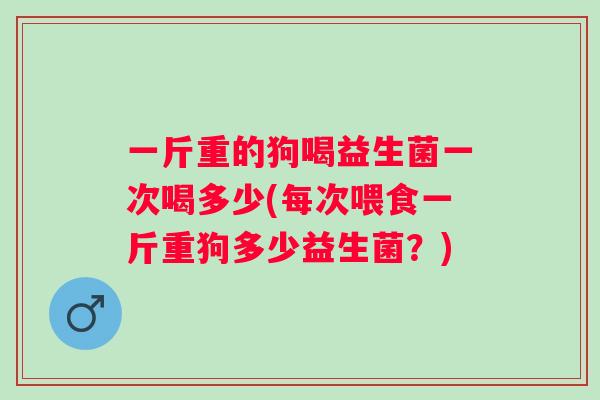 一斤重的狗喝益生菌一次喝多少(每次喂食一斤重狗多少益生菌？)