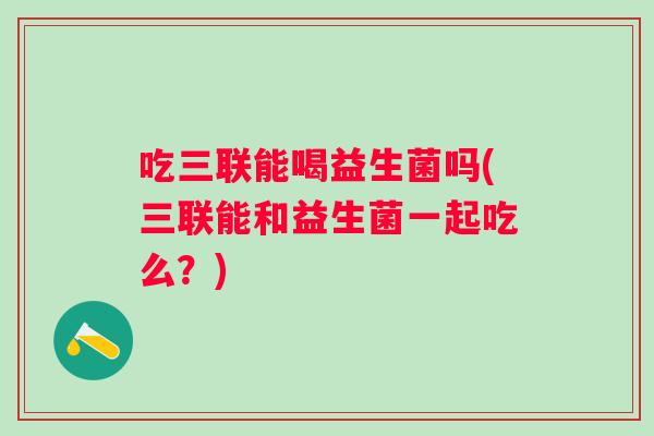 吃三联能喝益生菌吗(三联能和益生菌一起吃么？)