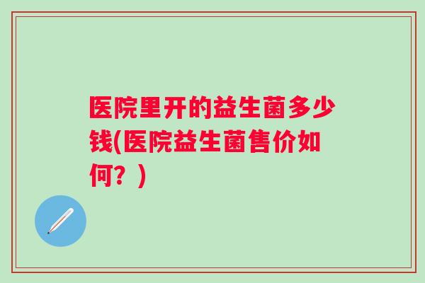 医院里开的益生菌多少钱(医院益生菌售价如何？)