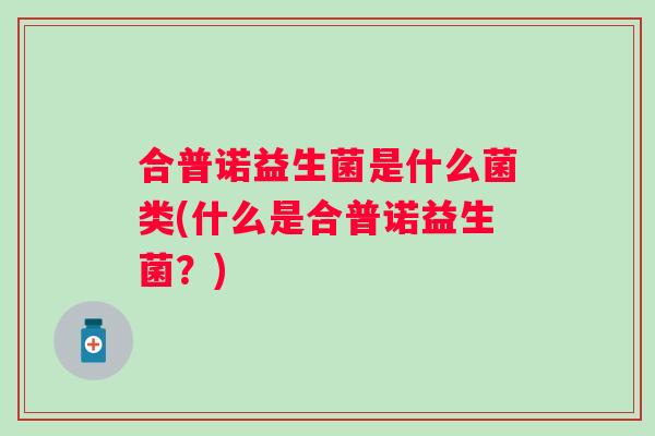 合普诺益生菌是什么菌类(什么是合普诺益生菌?) 合普诺益生菌是什么菌类(什么是合普诺益生菌?)