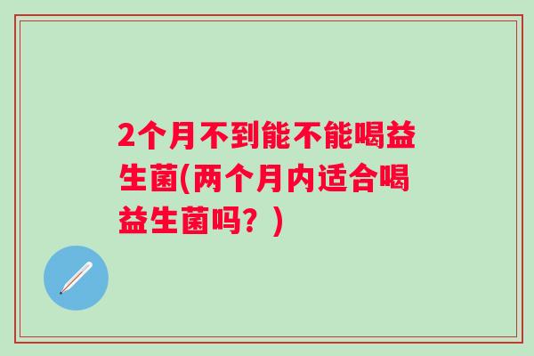 2个月不到能不能喝益生菌(两个月内适合喝益生菌吗？)