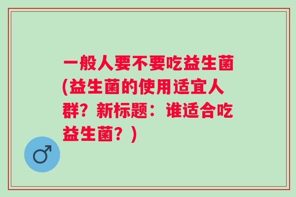 一般人要不要吃益生菌(益生菌的使用适宜人群？新标题：谁适合吃益生菌？)