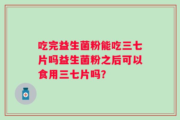 吃完益生菌粉能吃三七片吗益生菌粉之后可以食用三七片吗? 吃完益生菌粉能吃三七片吗益生菌粉之后可以食用三七片吗?