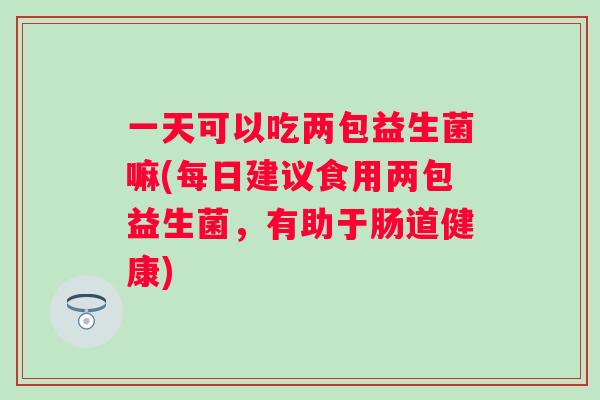 一天可以吃两包益生菌嘛(每日建议食用两包益生菌，有助于肠道健康)
