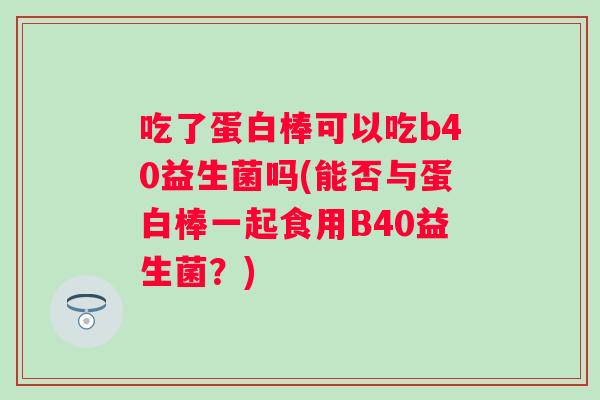 吃了蛋白棒可以吃b40益生菌吗(能否与蛋白棒一起食用B40益生菌？)