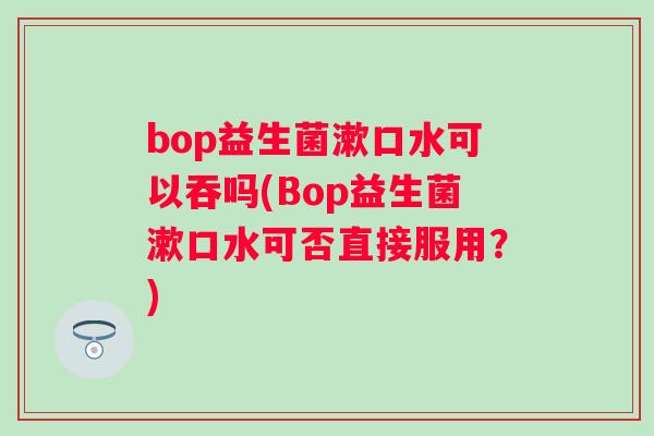 bop益生菌漱口水可以吞吗(Bop益生菌漱口水可否直接服用?) bop益生菌漱口水可以吞吗(Bop益生菌漱口水可否直接服用?)