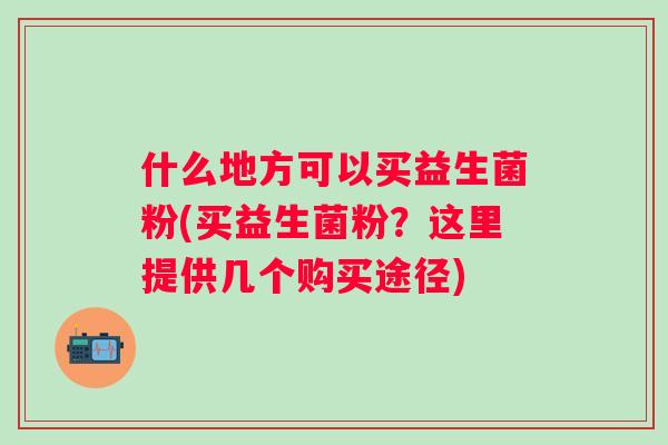 什么地方可以买益生菌粉(买益生菌粉?这里提供几个购买途径) 什么地方可以买益生菌粉(买益生菌粉?这里提供几个购买途径)