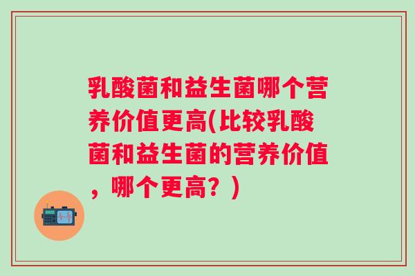 乳酸菌和益生菌哪个营养价值更高(比较乳酸菌和益生菌的营养价值,哪个更高?) 乳酸菌和益生菌哪个营养价值更高(比较乳酸菌和益生菌的营养价值,哪个更高?)