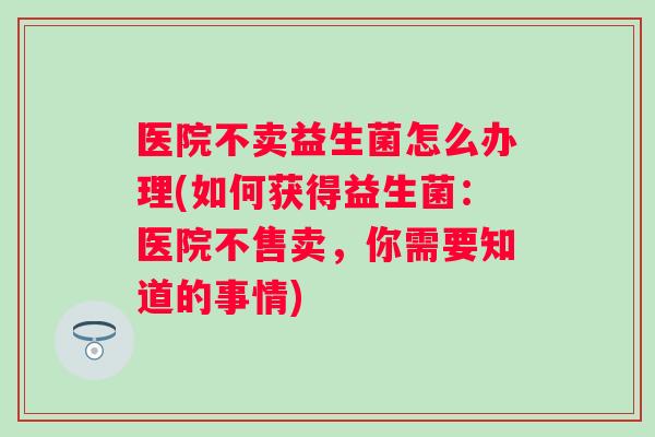 医院不卖益生菌怎么办理(如何获得益生菌：医院不售卖，你需要知道的事情)