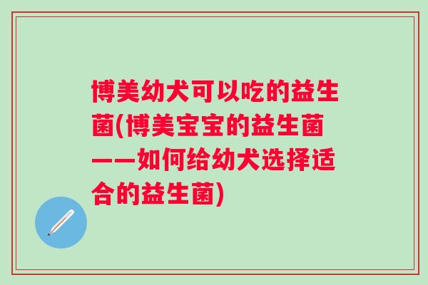 博美幼犬可以吃的益生菌(博美宝宝的益生菌——如何给幼犬选择适合的益生菌) 博美幼犬可以吃的益生菌(博美宝宝的益生菌——如何给幼犬选择适合的益生菌)