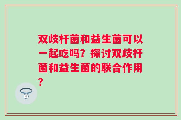 双歧杆菌和益生菌可以一起吃吗？探讨双歧杆菌和益生菌的联合作用？