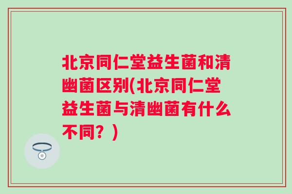 北京同仁堂益生菌和清幽菌区别(北京同仁堂益生菌与清幽菌有什么不同？)