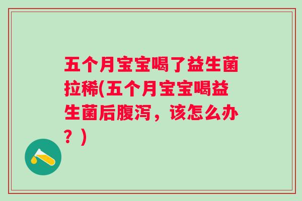 五个月宝宝喝了益生菌拉稀(五个月宝宝喝益生菌后，该怎么办？)