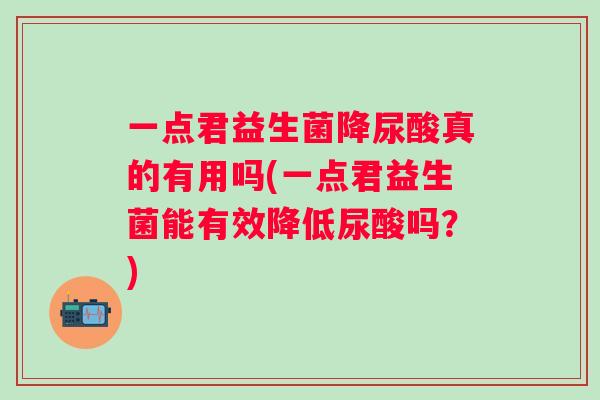 一点君益生菌降尿酸真的有用吗(一点君益生菌能有效降低尿酸吗？)