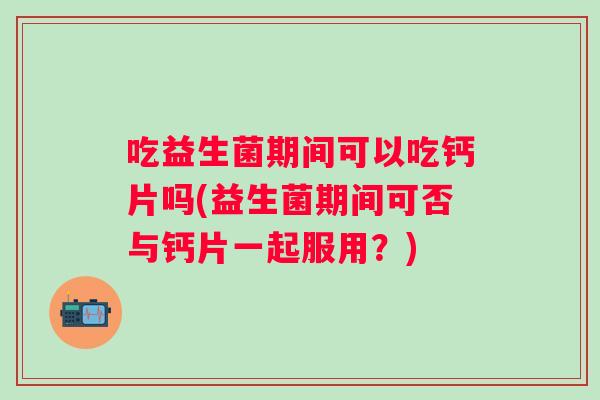 吃益生菌期间可以吃钙片吗(益生菌期间可否与钙片一起服用?) 吃益生菌期间可以吃钙片吗(益生菌期间可否与钙片一起服用?)