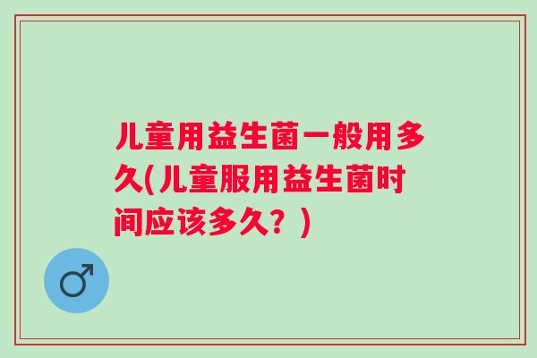 儿童用益生菌一般用多久(儿童服用益生菌时间应该多久?) 儿童用益生菌一般用多久(儿童服用益生菌时间应该多久?)