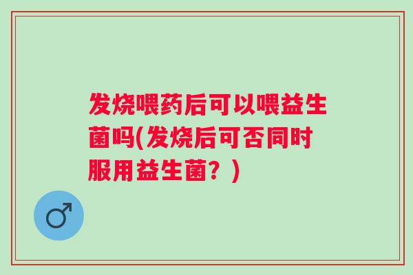 发烧喂药后可以喂益生菌吗(发烧后可否同时服用益生菌？)
