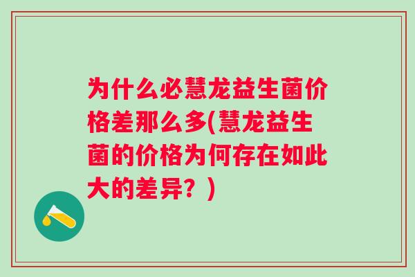 为什么必慧龙益生菌价格差那么多(慧龙益生菌的价格为何存在如此大的差异?) 为什么必慧龙益生菌价格差那么多(慧龙益生菌的价格为何存在如此大的差异?)