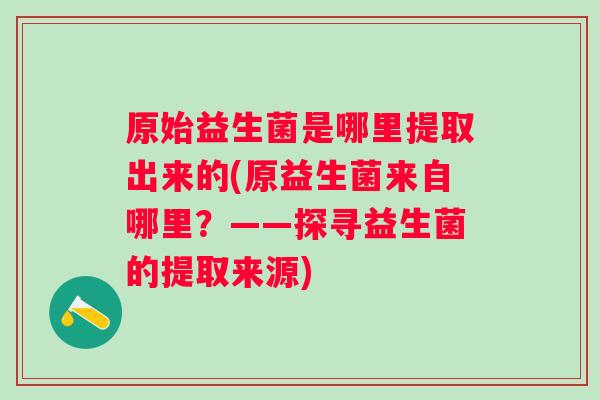 原始益生菌是哪里提取出来的(原益生菌来自哪里？——探寻益生菌的提取来源)