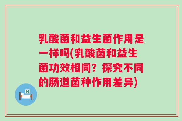 乳酸菌和益生菌作用是一样吗(乳酸菌和益生菌功效相同?探究不同的肠道菌种作用差异) 乳酸菌和益生菌作用是一样吗(乳酸菌和益生菌功效相同?探究不同的肠道菌种作用差异)