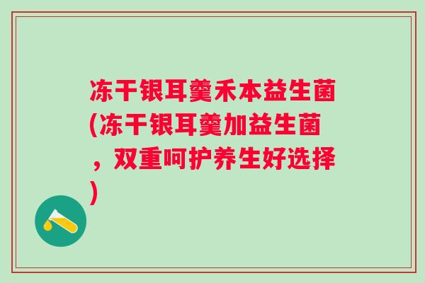 冻干银耳羹禾本益生菌(冻干银耳羹加益生菌,双重呵护养生好选择) 冻干银耳羹禾本益生菌(冻干银耳羹加益生菌,双重呵护养生好选择)