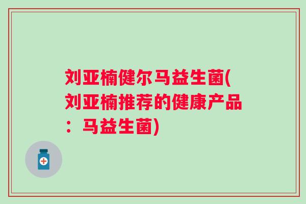 刘亚楠健尔马益生菌(刘亚楠推荐的健康产品:马益生菌) 刘亚楠健尔马益生菌(刘亚楠推荐的健康产品:马益生菌)