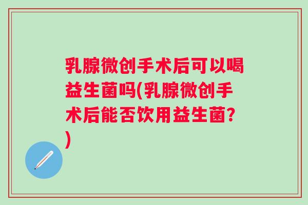 乳腺微创手术后可以喝益生菌吗(乳腺微创手术后能否饮用益生菌？)