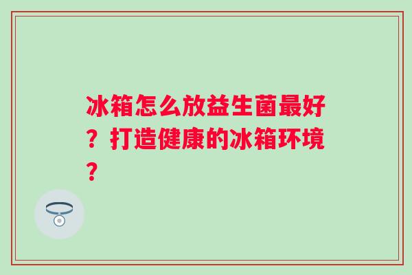 冰箱怎么放益生菌好?打造健康的冰箱环境? 冰箱怎么放益生菌好?打造健康的冰箱环境?