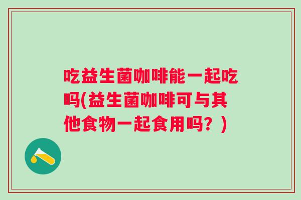 吃益生菌咖啡能一起吃吗(益生菌咖啡可与其他食物一起食用吗?) 吃益生菌咖啡能一起吃吗(益生菌咖啡可与其他食物一起食用吗?)