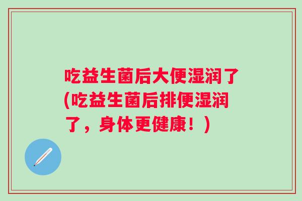 吃益生菌后大便湿润了(吃益生菌后排便湿润了,身体更健康!) 吃益生菌后大便湿润了(吃益生菌后排便湿润了,身体更健康!)