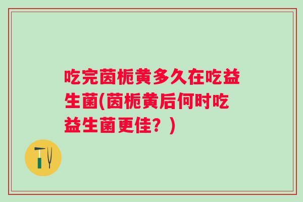 吃完茵栀黄多久在吃益生菌(茵栀黄后何时吃益生菌更佳？)