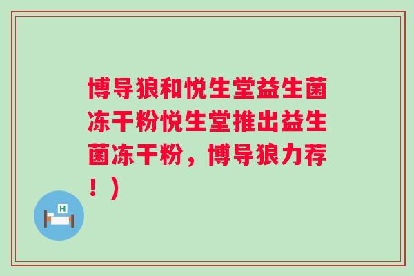 博导狼和悦生堂益生菌冻干粉悦生堂推出益生菌冻干粉,博导狼力荐!) 博导狼和悦生堂益生菌冻干粉悦生堂推出益生菌冻干粉,博导狼力荐!)