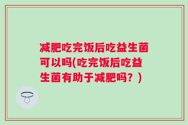 吃完饭后吃益生菌可以吗(吃完饭后吃益生菌有助于吗？)