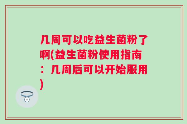 几周可以吃益生菌粉了啊(益生菌粉使用指南:几周后可以开始服用) 几周可以吃益生菌粉了啊(益生菌粉使用指南:几周后可以开始服用)