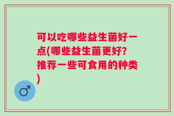 可以吃哪些益生菌好一点(哪些益生菌更好？推荐一些可食用的种类)