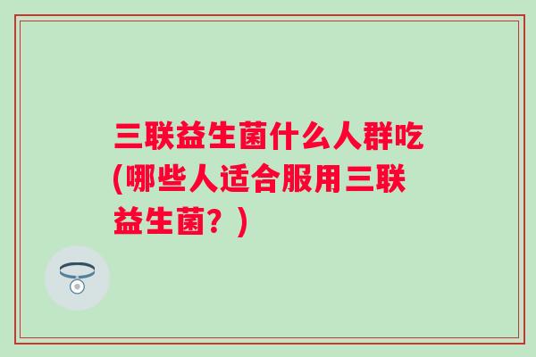三联益生菌什么人群吃(哪些人适合服用三联益生菌?) 三联益生菌什么人群吃(哪些人适合服用三联益生菌?)