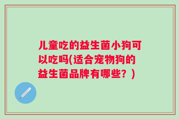 儿童吃的益生菌小狗可以吃吗(适合宠物狗的益生菌品牌有哪些？)