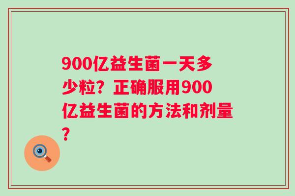 900亿益生菌一天多少粒？正确服用900亿益生菌的方法和剂量？