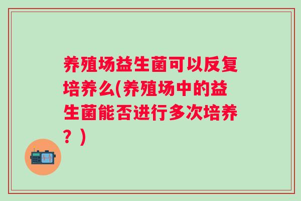 养殖场益生菌可以反复培养么(养殖场中的益生菌能否进行多次培养?) 养殖场益生菌可以反复培养么(养殖场中的益生菌能否进行多次培养?)