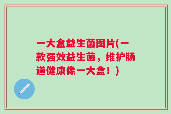 一大盒益生菌图片(一款强效益生菌，维护肠道健康像一大盒！)