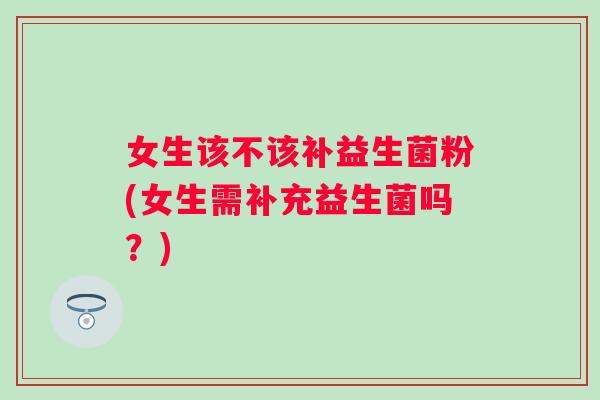 女生该不该补益生菌粉(女生需补充益生菌吗?) 女生该不该补益生菌粉(女生需补充益生菌吗?)